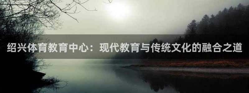 必发官网下载招商电话号码是多少：绍兴体育教育中心：现代教育与